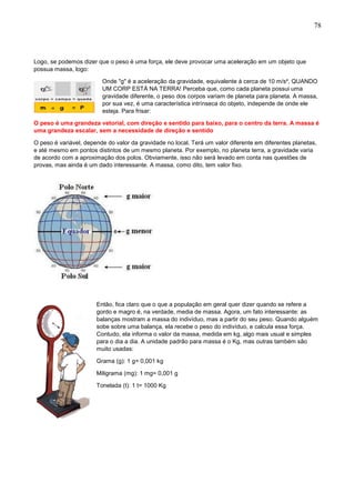 78
Logo, se podemos dizer que o peso é uma força, ele deve provocar uma aceleração em um objeto que
possua massa, logo:
Onde "g" é a aceleração da gravidade, equivalente à cerca de 10 m/s², QUANDO
UM CORP ESTÁ NA TERRA! Perceba que, como cada planeta possui uma
gravidade diferente, o peso dos corpos variam de planeta para planeta. A massa,
por sua vez, é uma característica intrínseca do objeto, independe de onde ele
esteja. Para frisar:
O peso é uma grandeza vetorial, com direção e sentido para baixo, para o centro da terra. A massa é
uma grandeza escalar, sem a necessidade de direção e sentido
O peso é variável, depende do valor da gravidade no local. Terá um valor diferente em diferentes planetas,
e até mesmo em pontos distintos de um mesmo planeta. Por exemplo, no planeta terra, a gravidade varia
de acordo com a aproximação dos polos. Obviamente, isso não será levado em conta nas questões de
provas, mas ainda é um dado interessante. A massa, como dito, tem valor fixo.
Então, fica claro que o que a população em geral quer dizer quando se refere a
gordo e magro é, na verdade, media de massa. Agora, um fato interessante: as
balanças mostram a massa do indivíduo, mas a partir do seu peso. Quando alguém
sobe sobre uma balança, ela recebe o peso do indivíduo, e calcula essa força.
Contudo, ela informa o valor da massa, medida em kg, algo mais usual e simples
para o dia a dia. A unidade padrão para massa é o Kg, mas outras também são
muito usadas:
Grama (g): 1 g= 0,001 kg
Miligrama (mg): 1 mg= 0,001 g
Tonelada (t): 1 t= 1000 Kg
 