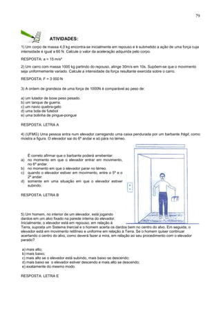 79
ATIVIDADES:
1) Um corpo de massa 4,0 kg encontra-se inicialmente em repouso e é submetido a ação de uma força cuja
intensidade é igual a 60 N. Calcule o valor da aceleração adquirida pelo corpo.
RESPOSTA: a = 15 m/s²
2) Um carro com massa 1000 kg partindo do repouso, atinge 30m/s em 10s. Supõem-se que o movimento
seja uniformemente variado. Calcule a intensidade da força resultante exercida sobre o carro.
RESPOSTA: F = 3 000 N
3) A ordem de grandeza de uma força de 1000N é comparável ao peso de:
a) um lutador de boxe peso pesado.
b) um tanque de guerra.
c) um navio quebra-gelo
d) uma bola de futebol
e) uma bolinha de pingue-pongue
RESPOSTA: LETRA A
4) (UFMG) Uma pessoa entra num elevador carregando uma caixa pendurada por um barbante frágil, como
mostra a figura. O elevador sai do 6º andar e só pára no térreo.
É correto afirmar que o barbante poderá arrebentar:
a) no momento em que o elevador entrar em movimento,
no 6º andar.
b) no momento em que o elevador parar no térreo.
c) quando o elevador estiver em movimento, entre o 5º e o
2º andar.
d) somente em uma situação em que o elevador estiver
subindo.
RESPOSTA: LETRA B
5) Um homem, no interior de um elevador, está jogando
dardos em um alvo fixado na parede interna do elevador.
Inicialmente, o elevador está em repouso, em relação à
Terra, suposta um Sistema Inercial e o homem acerta os dardos bem no centro do alvo. Em seguida, o
elevador está em movimento retilíneo e uniforme em relação à Terra. Se o homem quiser continuar
acertando o centro do alvo, como deverá fazer a mira, em relação ao seu procedimento com o elevador
parado?
a) mais alto;
b) mais baixo;
c) mais alto se o elevador está subindo, mais baixo se descendo;
d) mais baixo se o elevador estiver descendo e mais alto se descendo;
e) exatamente do mesmo modo.
RESPOSTA: LETRA E
 