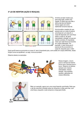 80
3º LEI DE NEWTON (AÇÃO E REAÇAO)
A tirinha ao lado mostra que,
para toda ação, existe uma
reação. É sobre isso que fala a
última das leis de Newton.
Vamos agora ver como
realmente funciona essa lei.
A lei da ação e reação diz que,
sempre que um corpo A exerce
uma força em um corpo B, o
corpo B responde com uma força
sobre o corpo A, de igual
intensidade e direção, só que em
sentido contrário. É importante
notar que cada forca se encontra
em corpos diferentes. Por
exemplo, o vetor força que A
exerce em B se encontra no
corpo B, enquanto que o vetor
força que B exerce se encontra no corpo A. Isso é importante pois, como estão em corpos diferentes, essas
forças nunca se equilibram, ou seja, nunca se anulam.
Observe abaixo os exemplos:
Nessa imagem, o burro
puxa a carroça da mesma
forma que a carroça puxa o
burro. Observe os vetores,
sempre com mesma
intensidade, mesma
direção, mas sentidos
opostos, aplicadas em
corpos diferentes.
Mais um exemplo, agora com uma moça fazendo caminhada. Note que
o ato de caminhar consiste entao em empurrar o chão para tras, com
uma força, enquanto o solo empurra a moça para frente.
 