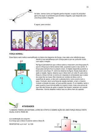 81
Ao lado, vemos como um foguete ganha impulso: a açao do propulsor
gera uma açao no ambiente que envolve o foguete, que responde com
uma força sobre o foguete.
E agora, para concluir:
FORÇA NORMAL:
Esse tópico será melhor exemplificado no tópico de diagrama de forças, mas cabe uma referência aqui,
devido a sua semelhança com a força peso e por se confundir muito
com ação e reação:
Na figura percebemos que o bloco sobre a mesa tem uma força peso P,
que é a força que a terra exerce nele, puxando-o para o seu centro. A
força peso sempre fica no próprio corpo. O objeto responde puxando a
terra com uma força -P, como se observa na figura. Essas duas são a
ação e reação. Agora, observe que o bloco tem um vetor N, para cima.
Essa é a força normal, e ocorre em resposta à compressão que o peso
do corpo faz na mesa. Ela é devido ao contato do bloco com a
superfície de apoio, e não com o planeta terra, como ocorre com o
peso. Contudo, ela é uma força de reação também, e tem o mesmo
modulo e direção do peso, só que sentido oposto. E um detalhe: tanto o
peso quanto a sua normal estão no mesmo corpo, mais uma prova de
que não são forças de ação e reação! Se fossem, estariam em corpos
diferentes. Vamos detalhar melhor isso no último item do capitulo.
ATIVIDADES:
1) ABAIXO TEMOS UM SISTEMA, LIVRE DE ATRITO E SOBRE AÇÃO DE UMA FORÇA RESULTANTE
IGUAL A 20 N. PEDE-SE:
a) a aceleração do conjunto;
b) a força que o bloco A exerce sobre o bloco B.
RESPOSTAS: a) 4 m/s² b) 12N
 
