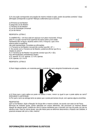 82
2) A uma ação corresponde uma reação de mesmo módulo à ação, porém de sentido contrário”. Essa
afirmação corresponde a qual lei? Marque a alternativa que a enuncia.
a) Primeira Lei de Newton
b) Segunda Lei de Newton
c) Terceira Lei de Newton
d) Lei da Gravitação Universal
e) Lei da Inércia
RESPOSTA: LETRA C
3) (UNIRIO-RJ) – Um livro está em repouso num plano horizontal. A força
peso P e a ação normal N da superfície de apoio sobre o livro estão
representa das na figura, atuando sobre o livro. A força o livro
exerce sobre a superfície
não está representada. Considere as afirmações:
I. A Terceira Lei de Newton nos permite concluir que |N| =
II. De acordo com a Terceira Lei de Newton, podemos afirmar que N é a
reação ao peso P.
III. A Terceira Lei de Newton nos permite concluir que | N | = |Q |.
A(s) afirmação(ões) verdadeira(s) é(são)
a) II, apenas. b) I e II, apenas. c) I e III, apenas.
d) III, apenas. e) I, II e III
RESPOSTA: LETRA D
4) Num trágico acidente, um motorista perde o controle do carro atingindo frontalmente um poste.
a) A força que o carro aplica ao poste na batida é maior, menor ou igual à que o poste aplica ao carro?
EXPLIQUE E JUSTIFIQUE.
b) Por quê o carro se estraga tanto ao passo que o poste permanece de pé, com apenas alguns arranhões.
RESPOSTAS:
a)3ª Lei de Newton: Ação e Reação! As forças têm o mesmo módulo, de acordo com esta Lei da Física.
B)Forças de módulos iguais, porém aplicadas em corpos diferentes, não provocam os mesmos efeitos!
Apesar de valores iguais, a lataria do carro é menos resistente que o concreto com aço do poste, por isto se
danifica mais. Para os carros atuais, que são feitos para se deformar absorvendo o impacto nas colisões, é
possível amassar até com a mão, mesmo!
DEFORMAÇÕES EM SISTEMAS ELÁSTICOS
 