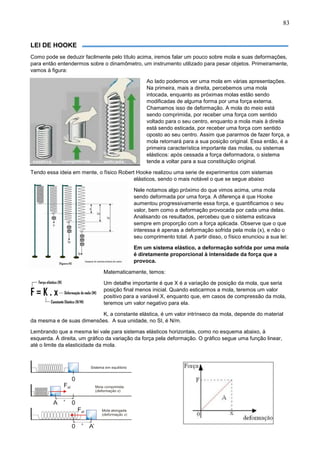 83
LEI DE HOOKE
Como pode se deduzir facilmente pelo título acima, iremos falar um pouco sobre mola e suas deformações,
para então entendermos sobre o dinamômetro, um instrumento utilizado para pesar objetos. Primeiramente,
vamos à figura:
Ao lado podemos ver uma mola em várias apresentações.
Na primeira, mais a direita, percebemos uma mola
intocada, enquanto as próximas molas estão sendo
modificadas de alguma forma por uma força externa.
Chamamos isso de deformação. A mola do meio está
sendo comprimida, por receber uma força com sentido
voltado para o seu centro, enquanto a mola mais à direita
está sendo esticada, por receber uma força com sentido
oposto ao seu centro. Assim que pararmos de fazer força, a
mola retornará para a sua posição original. Essa então, é a
primeira característica importante das molas, ou sistemas
elásticos: após cessada a força deformadora, o sistema
tende a voltar para a sua constituição original.
Tendo essa ideia em mente, o físico Robert Hooke realizou uma serie de experimentos com sistemas
elásticos, sendo o mais notável o que se segue abaixo
Nele notamos algo próximo do que vimos acima, uma mola
sendo deformada por uma força. A diferença é que Hooke
aumentou progressivamente essa força, e quantificamos o seu
valor, bem como a deformação provocada por cada uma delas.
Analisando os resultados, percebeu que o sistema esticava
sempre em proporção com a força aplicada. Observe que o que
interessa é apenas a deformação sofrida pela mola (x), e não o
seu comprimento total. A partir disso, o físico enunciou a sua lei:
Em um sistema elástico, a deformação sofrida por uma mola
é diretamente proporcional à intensidade da força que a
provoca.
Matematicamente, temos:
Um detalhe importante é que X é a variação de posição da mola, que seria
posição final menos inicial. Quando esticarmos a mola, teremos um valor
positivo para a variável X, enquanto que, em casos de compressão da mola,
teremos um valor negativo para ela.
K, a constante elástica, é um valor intrínseco da mola, depende do material
da mesma e de suas dimensões. A sua unidade, no SI, é N/m.
Lembrando que a mesma lei vale para sistemas elásticos horizontais, como no esquema abaixo, à
esquerda. Á direita, um gráfico da variação da força pela deformação. O gráfico segue uma função linear,
até o limite da elasticidade da mola.
 