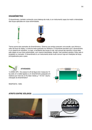 84
DINAMÔMETRO
O dinamômetro, também conhecido como balança de mola, é um instrumento capaz de medir a intensidade
das forças aplicadas em suas extremidades.
Temos acima dois exemplos de dinamômetros. Observe que ambos possuem uma escala, que informa o
valor da força do objeto, e costuma estar graduado em Newtons. É importante perceber que o dinamômetro
é um sistema em equilíbrio, ou seja, a resultante das forças é nula. Isso porque ele reproduz a força feita
pelo objeto na sua outra extremidade, com mesma intensidade, direção, mas sentidos opostos. Esse valor é
projetado no marcador. O dinamômetro é um instrumento ainda muito comum hoje em medições de força,
principalmente para o peso.
ATIVIDADES:
1) (OSEC-SP) - Os corpos A e B da figura tem massa de 10
kg cada um e estão ligados a um dinamômetro graduado em
newtons por meio de um fio ideal. Adote g = 10 m/s
2
. Qual a
indicação do dinamômetro?
RESPOSTA: 100N
ATRITO ENTRE SÓLIDOS
 
