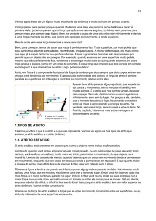 85
Vamos agora tratar de um tópico muito importante da dinâmica e muito comum em provas: o atrito.
Você já parou para pensar porque quando chutamos uma bola, ela percorre certa distância e para? Á
primeira vista, podemos pensar que a força que aplicamos nela se esgotou, ou talvez nem paremos para
pensar nisso, por parecer algo lógico. Bem, na verdade a culpa de uma bola não rolar infinitamente é devido
à uma força chamada de atrito, que ocorre em oposição ao movimento, e tende à pará-lo.
Mas de onde vem essa força misteriosa e nova para nós?
Bem, para começar, temos de saber que nada é perfeitamente liso. Toda superfície, por mais polida que
seja, apresenta algumas porosidades, reentrâncias, irregularidades. A menor deformação, por mais ínfima
que seja, já é capaz de tornar a superfície não lisa. Essas rugosidades descritas são responsáveis por
permitir que um objeto não escorregue. Por exemplo, quando estamos em uma superfície muito polida,
mesmo que não perfeitamente lisa, tendemos a escorregar muito mais do que quando estamos em outra
mais grossa e áspera, como em um chão de concreto. É essa força que impede que dois corpos em contato
escorreguem é que chamamos de atrito. Logo, podemos definir:
Atrito, em física é o componente horizontal da força de contato que atua sempre que dois corpos entram em
choque e há tendência ao movimento. É gerada pela esfericidade dos corpos. A força de atrito é sempre
paralela às superfícies em interação e contrária ao movimento relativo entre eles.
Apesar de o atrito parecer algo prejudicial, que impede ou
vai contra o movimento, ele na verdade é benéfico em
muitos pontos. É o atrito que nos permite andar, deslocar
pelo espaço. Sem ele, deslizaríamos e escorregaríamos
infinitamente, sem sair do lugar. Foi graças a ele, também,
que o homem descobriu o fogo, friccionando a madeira
entre as mãos e aproveitando a energia do atrito. Na
verdade, sem essa força, seria inviável a vida na terra. No
final do capítulo, falaremos mais sobre vantagens e
desvantagens do atrito.
1.TIPOS DE ATRITO
Falamos já sobre o que é o atrito e o que ele representa. Vamos ver agora os dos tipos de atrito que
existem, o atrito estático e o atrito dinâmico
1.1. ATRITO ESTATICO
O atrito estático está presente em corpos que, como o próprio nome indica, estão parados.
Lembra de quando você tentou empurrar aquele móvel pesado, ou um outro corpo de peso elevado? Com
certeza, você realizou um esforço muito maior no início, para iniciar o movimento, do que depois para
mantê-lo. Lembra do conceito de inercia, quando falamos que um corpo em movimento tende a permanecer
em movimento, enquanto que um corpo em repouso tende a permanecer em repouso? E que quanto maior
a massa do corpo, mais difícil tirá-lo da inercia? Então, isso tem relação com o atrito.
Observe a figura e lembra de quando você tentou puxar algo grande e pesado também. Inicialmente, você
aplicou uma força, que se mostrou insuficiente para tirar o corpo do lugar. Então você foi fazendo cada vez
mais força, e o corpo continuou parado no lugar, imóvel. Então você reuniu todas as suas energias, fez a
maior força da sua vida, ficou vermelho como um tomate, e então ele começou a se mover. Daí em diante,
empurrar não foi tão difícil, o difícil foi tirar ele do local. Isso porque o atrito estático tem um valor superior ao
atrito dinâmico. Vamos então conceitua-lo:
Chama-se de força de atrito estático a força que se opõe ao início do movimento entre as superfícies, ou ao
atrito de rolamento de uma superfície sobre outra.
 