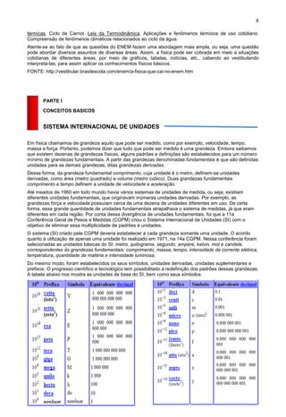 8
térmicas. Ciclo de Carnot. Leis da Termodinâmica. Aplicações e fenômenos térmicos de uso cotidiano.
Compreensão de fenômenos climáticos relacionados ao ciclo da água.
Atente-se ao fato de que as questões do ENEM fazem uma abordagem mais ampla, ou seja, uma questão
pode abordar diversos assuntos de diversas áreas. Assim, a física pode ser cobrada em meio a situações
cotidianas de diferentes áreas, por meio de gráficos, tabelas, notícias, etc., cabendo ao vestibulando
interpretá-las, para assim aplicar os conhecimentos físicos básicos.
FONTE: http://vestibular.brasilescola.com/enem/a-fisica-que-cai-no-enem.htm
PARTE I
CONCEITOS BASICOS
SISTEMA INTERNACIONAL DE UNIDADES
Em física chamamos de grandeza aquilo que pode ser medido, como por exemplo, velocidade, tempo,
massa e força. Portanto, podemos dizer que tudo que pode ser medido é uma grandeza. Embora saibamos
que existem dezenas de grandezas físicas, alguns padrões e definições são estabelecidos para um número
mínimo de grandezas fundamentais. A partir das grandezas denominadas fundamentais é que são definidas
unidades para as demais grandezas, ditas grandezas derivadas.
Dessa forma, da grandeza fundamental comprimento, cuja unidade é o metro, definem-se unidades
derivadas, como área (metro quadrado) e volume (metro cúbico). Duas grandezas fundamentais
comprimento e tempo definem a unidade de velocidade e aceleração.
Até meados de 1960 em todo mundo havia vários sistemas de unidades de medida, ou seja, existiam
diferentes unidades fundamentais, que originavam inúmeras unidades derivadas. Por exemplo, as
grandezas força e velocidade possuíam cerca de uma dezena de unidades diferentes em uso. De certa
forma, essa grande quantidade de unidades fundamentais atrapalhava o sistema de medidas, já que eram
diferentes em cada região. Por conta dessa divergência de unidades fundamentais, foi que a 11a
Conferência Geral de Pesos e Medidas (CGPM) criou o Sistema Internacional de Unidades (SI) com o
objetivo de eliminar essa multiplicidade de padrões e unidades.
O sistema (SI) criado pela CGPM deveria estabelecer a cada grandeza somente uma unidade. O acordo
quanto à utilização de apenas uma unidade foi realizado em 1971, na 14a CGPM. Nessa conferência foram
selecionadas as unidades básicas do SI: metro, quilograma, segundo, ampère, kelvin, mol e candela,
correspondentes às grandezas fundamentais: comprimento, massa, tempo, intensidade de corrente elétrica,
temperatura, quantidade de matéria e intensidade luminosa.
Do mesmo modo, foram estabelecidos os seus símbolos, unidades derivadas, unidades suplementares e
prefixos. O progresso científico e tecnológico tem possibilitado a redefinição dos padrões dessas grandezas.
A tabela abaixo nos mostra as unidades de base do SI, bem como seus símbolos.
 