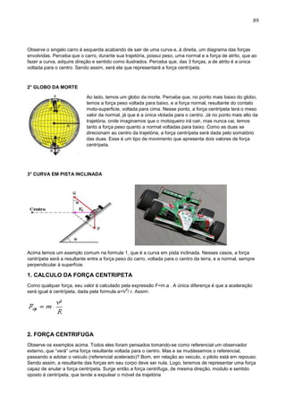89
Observe o singelo carro á esquerda acabando de sair de uma curva e, á direita, um diagrama das forças
envolvidas. Perceba que o carro, durante sua trajetória, possui peso, uma normal e a força de atrito, que ao
fazer a curva, adquire direção e sentido como ilustrados. Perceba que, das 3 forças, a de atrito é a única
voltada para o centro. Sendo assim, será ela que representará a força centrípeta.
2° GLOBO DA MORTE
Ao lado, temos um globo da morte. Perceba que, no ponto mais baixo do globo,
temos a força peso voltada para baixo, e a força normal, resultante do contato
moto-superficie, voltada para cima. Nesse ponto, a força centrípeta terá o meso
valor da normal, já que é a única vlotada para o centro. Já no ponto mais alto da
trajetória, onde imaginamos que o motoqueiro irá cair, mas nunca cai, temos
tanto a força peso quanto a normal voltadas para baixo. Como as duas se
direcionam ao centro da trajetória, a força centrípeta será dada pelo somatório
das duas. Esse é um tipo de movimento que apresenta dois valores de força
centrípeta.
3° CURVA EM PISTA INCLINADA
Acima temos um exemplo comum na formula 1, que é a curva em pista inclinada. Nesses casos, a força
centrípeta será a resultante entre a força peso do carro, voltada para o centro da terra, e a normal, sempre
perpendicular á superfície.
1. CALCULO DA FORÇA CENTRIPETA
Como qualquer força, seu valor é calculado pela expressão F=m.a . A única diferença é que a aceleração
será igual á centrípeta, dada pela formula a=V
2
/ r. Assim:
2. FORÇA CENTRIFUGA
Observe os exemplos acima. Todos eles foram pensados tomando-se como referencial um observador
externo, que “verá” uma força resultante voltada para o centro. Mas e se mudássemos o referencial,
passando a adotar o veiculo (referencial acelerado)? Bom, em relação ao veiculo, o piloto está em repouso.
Sendo assim, a resultante das forças em seu corpo deve ser nula. Logo, teremos de representar uma força
capaz de anular a força centrípeta. Surge então a força centrifuga, de mesma direção, modulo e sentido
oposto á centrípeta, que tende a expulsar o móvel da trajetória
 