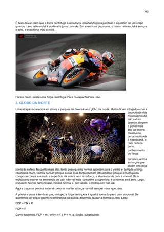 90
É bom deixar claro que a força centrífuga é uma força introduzida para justificar o equilíbrio de um corpo
quando o seu referencial é acelerado junto com ele. Em exercícios de provas, o nosso referencial é sempre
o solo, e essa força não existirá.
Para o piloto, existe uma força centrifuga. Para os expectadores, não.
3. GLOBO DA MORTE
Uma atração conhecida em circos e parques de diversão é o globo da morte. Muitos ficam intrigados com a
capacidade dos
motoqueiros de
não caírem
quando atingem
o ponto mais
alto da esfera.
Realmente,
certa habilidade
é necessária, e
com certeza
certo
conhecimento
de física.
Já vimos acima
as forças que
atuam em cada
ponto da esfera. No ponto mais alto, tanto peso quanto normal apontam para o centro e compõe a força
centrípeta. Bom, vamos pensar: porque existe essa força normal? Obviamente, porque o motoqueiro
comprime com a sua moto a superfície da esfera com uma força, e ela responde com a normal. Se o
motoqueiro estiver na eminencia de cair, não vai mais comprimir a superfície, e a normal será zero. Logo,
enquanto houver compressão, haverá normal e, por tabela, o motoqueiro não cai.
Agora o que se precisa saber é como se manter a força normal sempre maior que zero.
A primeira coisa é lembrar que, no topo, a força centrípeta é igual á soma do peso com a normal. Se
queremos ver o que ocorre na eminencia da queda, devemos igualar a normal a zero. Logo:
FCP = FN + P
FCP = P
Como sabemos, FCP = m . vmin² / R e P = m .g. Então, substituindo:
 
