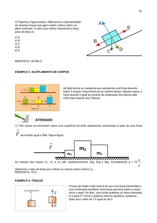 93
m1
m2
m3

F
3) Vejamos a figura abaixo. Nela temos a representação
de diversas forças que agem sobre o bloco sobre um
plano inclinado. O vetor que melhor representa a força
peso do bloco é:
a) A
b) B
c) C
d) D
e) E
RESPOSTA: LETRA C
EXEMPLO 3: ACOPLAMENTO DE CORPOS
Ao lado temos um esquema que representa uma força atuando
sobre 3 corpos, empurrando-os ao mesmo tempo. Nesses casos, a
força atuante é igual ao produto da aceleração dos blocos pela
soma das massas dos 3 blocos.
ATIVIDADE:
1) Três corpos se encontram sobre uma superfície de atrito desprezível, submetidos à ação de uma força

F de módulo igual a 50N. Veja a figura.
As massas dos corpos m1_, m2 e m3 são, respectivamente, 2kg, 5kg e 3kg. Considerando g = 10
s
m
2
,
determine o valor da força que o bloco m2 exerce sobre o bloco m3.
RESPOSTA: 15 N
EXEMPLO 4: TRAÇAO
A força de tração nada mais é do que uma força transmitida a
uma corda para equilibrar outra força que atua sobre o corpo,
como o peso. Ao lado, uma corda sustenta um bloco demassa
m e peso P. Como o sistema está em equilíbrio, podemos
dizer que o valor de T é igual ao de P.
 