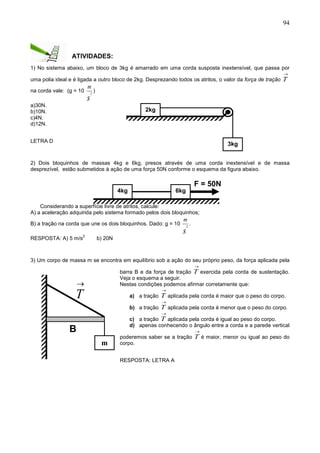 94
ATIVIDADES:
1) No sistema abaixo, um bloco de 3kg é amarrado em uma corda susposta inextensível, que passa por
uma polia ideal e é ligada a outro bloco de 2kg. Desprezando todos os atritos, o valor da força de tração

T
na corda vale: (g = 10
s
m
2
)
a)30N.
b)10N.
c)4N.
d)12N.
LETRA D
2) Dois bloquinhos de massas 4kg e 6kg, presos através de uma corda inextensível e de massa
desprezível, estão submetidos à ação de uma força 50N conforme o esquema da figura abaixo.
Considerando a superfície livre de atritos, calcule:
A) a aceleração adquirida pelo sistema formado pelos dois bloquinhos;
B) a tração na corda que une os dois bloquinhos. Dado: g = 10
s
m
2
.
RESPOSTA: A) 5 m/s
2
b) 20N
3) Um corpo de massa m se encontra em equilíbrio sob a ação do seu próprio peso, da força aplicada pela
barra B e da força de tração

T exercida pela corda de sustentação.
Veja o esquema a seguir.
Nestas condições podemos afirmar corretamente que:
a) a tração

T aplicada pela corda é maior que o peso do corpo.
b) a tração

T aplicada pela corda é menor que o peso do corpo.
c) a tração

T aplicada pela corda é igual ao peso do corpo.
d) apenas conhecendo o ângulo entre a corda e a parede vertical
poderemos saber se a tração

T é maior, menor ou igual ao peso do
corpo.
RESPOSTA: LETRA A
2kg
3kg
F = 50N
4kg 6kg
B
m
 