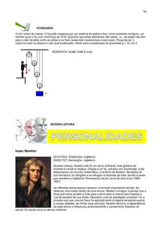 96
ATIVIDADES:
1) Um corpo de massa 12 kg está suspenso por um sistema de polias e fios, como mostrado na figura, um
homem puxa o fio com uma força de 18 N. Supondo que estes elementos são ideais, i.e., as polias não têm
peso e não há atrito entre as polias e os fios e estes são inextensíveis e sem peso. Pergunta-se: o
corpo irá subir ou descer e com qual aceleração. Adote para a aceleração da gravidade g = 10 m/s 2.
RESPOSTA: SOBE COM 2 m/s2
SESSÃO LEITURA
Isaac Newton
25/12/1642, Wolsthorpe, Inglaterra
20/03/1727, Kensington, Inglaterra
Quando criança, Newton não foi um aluno brilhante, mas gostava de
inventar e construir objetos. Graças a um tio, estudou em Cambridge, onde
desenvolveu um recurso matemático, o binômio de Newton. Na época de
sua formatura, foi obrigado a se refugiar na fazenda da mãe, devido à peste
que assolava a Inglaterra. Permaneceu lá por cerca de dois anos (1665-
1667).
As reflexões dessa época o levaram a formular importantes teorias. Ao
observar uma maçã caindo de uma árvore, Newton começou a pensar que a
força que havia puxado a fruta para a terra seria a mesma que impedia a
Lua de escapar de sua órbita. Descobriu a lei da gravitação universal. Foi a
primeira vez que uma lei física foi aplicada tanto a objetos terrestres quanto
a corpos celestes. Ao firmar esse princípio, Newton eliminou a dependência
da ação divina e influenciou profundamente o pensamento filosófico do
século 18, dando início à ciência moderna.
 
