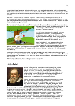 97
Quando retornou a Cambridge, redigiu o princípio que trata da atração dos corpos, mas só o retomou em
1682. Nos anos iniciais de sua carreira, desenvolveu o cálculo infinitesimal e descobriu a aceleração circular
uniforme (embora não tenha conseguido a comprovação dessa teoria, que exigia conhecer a medida do raio
terrestre).
Em 1669 o cientista formulou sua teoria das cores, sobre a refração da luz. Quando um raio de sol
atravessa um prisma de vidro, sai do outro lado como um feixe de luzes de diferentes cores, como um arco-
íris. Newton fez o feixe colorido passar por um segundo prisma, onde as cores voltaram a se juntar em outro
feixe, de luz branca, igual ao inicial.
Com essa descoberta, percebeu que o fenômeno da refração luminosa limitava a eficiência dos telescópios
da época. Inventou, então, um telescópio refletor, em que
a concentração da luz era feita por um espelho
parabólico e não por uma lente.
Em 1671, o cientista assumiu o cargo de professor
catedrático de Matemática da Universidade de
Cambridge e, no ano seguinte foi eleito para a Royal
Society. Nos anos posteriores, tratou das propriedades
da luz, explicou a produção das cores por lâminas
delgadas e formulou a teoria corpuscular da luz.
Newton recebeu, em 1684, a visita do astrônomo
Edmond Halley, que queria interrogá-lo sobre o
movimento dos planetas, observado pelos astrônomos.
Newton retomou, então, suas reflexões sobre a mecânica celeste. O resultado foi sua obra "Princípios
Matemáticos da Filosofia Natural", que propõe três princípios básicos: o da inércia, o da dinâmica e o da
ação e reação.
Este trabalho obteve grande repercussão internacional. Newton foi eleito para o Parlamento em 1687, e
nomeado para a Superintendência da Casa da Moeda em 1696, quando se mudou para Londres. Tornou-se
presidente da Royal Society em 1703 e, dois anos depois, sagrado cavaleiro, passou a ser chamado de Sir
Isaac Newton.
FONTE: http://educacao.uol.com.br/biografias/isaac-newton.jhtm
Galileu Galilei
Galileu Galilei foi físico, astrônomo, matemático e filósofo italiano
que teve papel muito importante na revolução científica. Galileu
nasceu no ano de 1564 em Pisa, Itália. Filho de uma família pobre,
Galileu foi encaminhado pelo pai ao estudo de medicina, por ser esta
uma profissão muito lucrativa. No entanto, a carreira médica não foi
muito atraente para o jovem Galileu e seu espírito arquiteto
desenvolveu o interesse por outros tipos de problemas.
Galileu sempre foi muito dedicado aos estudos sobre os movimentos
dos corpos, sendo ele o cientista que moldou as bases para que
Isaac Newton descrevesse as três leis que explicam os movimentos
dos corpos do universo. Diz a história que, certa vez, Galileu estava
observando as oscilações de um lustre da Catedral de Pisa quando
teve a idéia de fazer medidas do tempo de oscilação. Como naquela
época ainda não haviam inventado o relógio e nem o cronômetro, Galilei fez a contagem do tempo
de oscilação comparando-o com a contagem das batidas de seu próprio pulso. Fazendo isso ele
verificou que mesmo quando as oscilações ficavam cada vez menores o tempo delas era sempre o
mesmo. Em sua casa ele repetiu o experimento utilizando um pêndulo e novamente o resultado
que tinha obtido com a oscilação do lustre foi confirmado, e verificou ainda que o tempo das
oscilações dependiam do comprimento do fio. Com essas descobertas Galileu sugeriu o uso de um
pêndulo de comprimento padrão para fazer a medida da pulsação de pacientes. Esse aparelho se
tornou muito popular entre os médicos da época e foi a última contribuição desse físico para a
 