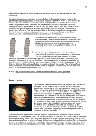 98
medicina, pois o estudo de outros dispositivos mecânicos faz com que ele alterasse seu ramo
profissional.
Ao realizar novos experimentos com pêndulos, Galileu verificou que o tempo de oscilação do
pêndulo não depende do peso do corpo que está preso na extremidade do fio, ou seja, o tempo é o
mesmo tanto para um corpo leve quanto para um corpo pesado. Essa descoberta fez com que
Galileu imaginasse que uma pedra leve e outra pesada oscilando na extremidade de um fio,
gastavam o mesmo tempo para ir da posição mais alta para a posição mais baixa. Sabendo que o
movimento do pêndulo e a queda livre são causados pela ação da gravidade, Galileu disse e
comprovou, na Torre de Pisa, que se duas pedras de diferentes massas fossem abandonadas
livremente da mesma altura, ambas gastariam o mesmo tempo para alcançar o solo. Essas
conclusões eram contrárias às conclusões e ensinamentos de Aristóteles.
Utilizando-se das observações, do raciocínio lógico e das
experimentações, Galileu fundamentava suas conclusões. Esse
modo de proceder ficou conhecido como método experimental
e Galileu conhecido como o pai da experimentação e
considerado o precursor da revolução na Física a partir do
século XVII.
Além de seus grandes trabalhos no campo da mecânica,
Galileu foi muito importante no desenvolvimento da Astronomia.
Com sua habilidade experimental ele construiu o primeiro
telescópio para observações astronômicas. Foi com esse aparelho que ele fez descobertas que
acabaram por contrariar as crenças filosóficas e religiosas da época, as quais eram baseadas nos
ensinamentos de Aristóteles. Foi por esse motivo e pela publicação do livro Diálogos sobre os dois
Grandes Sistemas do Mundo, que Galileu foi preso e condenado por heresia. Para evitar que fosse
morto ele renegou suas idéias, mas mesmo assim foi obrigado a ficar confinado em sua casa, onde
morreu no ano de 1642 completamente cego.
FONTE: http://www.mundoeducacao.com/fisica/um-fisico-chamado-galileu-galilei.htm
Robert Hooke
Cientista inglês, essencialmente mecânico e meteorologista nascido em
Freshwater, na Isle of Wight, que formulou a teoria do movimento
planetário e a primeira teoria sobre as propriedades elásticas da matéria.
Filho de um humilde pastor protestante, iniciou-se como corista da Igreja
de Cristo de Oxford e foi estudar em Oxford University (1653), onde
começou como assistente de laboratório de Robert Boyle (1655), e
posteriormente seu colaborador nos estudos sobre gases, mostrando-se
ser um exímio experimentador e ter forte inclinação para a mecânica.
Pioneiro nas hipóteses de que as tensões tangenciais são proporcionais
às velocidades de deformação angular e de que as componentes normais
são funções lineares das velocidades de deformação, seu primeiro
invento foi o relógio portátil de corda (1657) e enunciou a lei da
elasticidade ou lei de Hooke (1660), segundo a qual as deformações
sofridas pelos corpos são, em princípio, diretamente proporcionais às
forças que se aplicam sobre eles.
Sua habilidade com experimentos valeu-lhe a eleição como membro e nomeação como curador de
experiências da Royal Society (1662). Foi, também, professor de geometria do Greshan College. Descreveu
a estrutura celular da cortiça (1665) e publicou Micrographia, sobre suas descobertas em ótica e iniciando
suas análises dos efeitos do prisma, esferas e lâminas, com a utilização do microscópio. Com o microscópio
também deu importante contribuição ao estudo da estrutura das células, devendo-se a ele a origem deste
termo. Data deste mesmo ano outra sua invenção: o barômetro. Pesquisador em elasticidade dos fluidos e
 