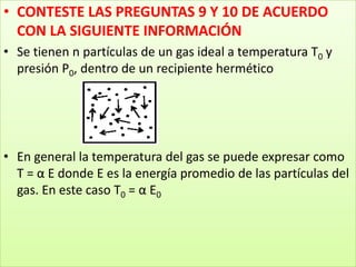 CONTESTE LAS PREGUNTAS 9 Y 10 DE ACUERDO CON LA SIGUIENTE INFORMACIÓNSe tienen n partículas de un gas ideal a temperatura T0 y presión P0, dentro de un recipiente herméticoEn general la temperatura del gas se puede expresar como T = α E donde E es la energía promedio de las partículas del gas. En este caso T0 = α E0