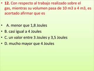 12. Con respecto al trabajo realizado sobre el gas, mientras su volumen pasa de 10 m3 a 4 m3, es acertado afirmar que es  A. menor que 1,8 JoulesB. casi igual a 4 JoulesC. un valor entre 3 Joules y 3,5 JoulesD. mucho mayor que 4 Joules