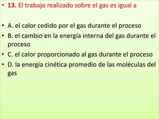 13. El trabajo realizado sobre el gas es igual a A. el calor cedido por el gas durante el proceso B. el cambio en la energía interna del gas durante el proceso C. el calor proporcionado al gas durante el proceso D. la energía cinética promedio de las moléculas del gas