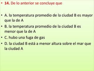 14. De lo anterior se concluye que A. la temperatura promedio de la ciudad B es mayor que la de A B. la temperatura promedio de la ciudad B es menor que la de A C. hubo una fuga de gas D. la ciudad B está a menor altura sobre el mar que la ciudad A
