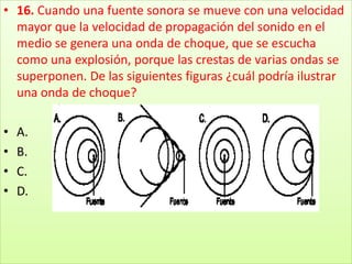16. Cuando una fuente sonora se mueve con una velocidad mayor que la velocidad de propagación del sonido en el medio se genera una onda de choque, que se escucha como una explosión, porque las crestas de varias ondas se superponen. De las siguientes figuras ¿cuál podría ilustrar una onda de choque?A.B.C.D.