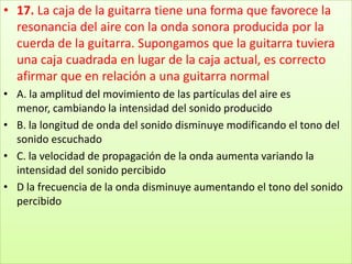 17. La caja de la guitarra tiene una forma que favorece la resonancia del aire con la onda sonora producida por la cuerda de la guitarra. Supongamos que la guitarra tuviera una caja cuadrada en lugar de la caja actual, es correcto afirmar que en relación a una guitarra normalA. la amplitud del movimiento de las partículas del aire es menor, cambiando la intensidad del sonido producido B. la longitud de onda del sonido disminuye modificando el tono del sonido escuchado C. la velocidad de propagación de la onda aumenta variando la intensidad del sonido percibido D la frecuencia de la onda disminuye aumentando el tono del sonido percibido