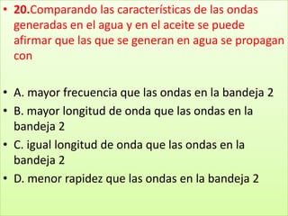 20.Comparando las características de las ondas generadas en el agua y en el aceite se puede afirmar que las que se generan en agua se propagan con A. mayor frecuencia que las ondas en la bandeja 2 B. mayor longitud de onda que las ondas en la bandeja 2 C. igual longitud de onda que las ondas en la bandeja 2 D. menor rapidez que las ondas en la bandeja 2
