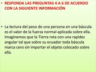 RESPONDA LAS PREGUNTAS 4 A 6 DE ACUERDO CON LA SIGUIENTE INFORMACIÓNLa lectura del peso de una persona en una báscula es el valor de la fuerza normal aplicada sobre ella. Imaginemos que la Tierra rota con una rapidez angular tal que sobre su ecuador toda báscula marca cero sin importar el objeto colocado sobre ella. 