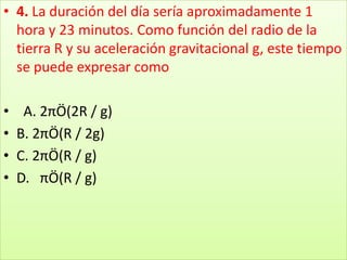 4. La duración del día sería aproximadamente 1 hora y 23 minutos. Como función del radio de la tierra R y su aceleración gravitacional g, este tiempo se puede expresar como  A. 2πÖ(2R / g) B. 2πÖ(R / 2g) C. 2πÖ(R / g) D.   πÖ(R / g)
