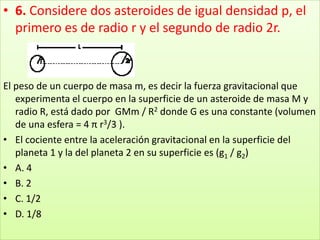 6. Considere dos asteroides de igual densidad p, el primero es de radio r y el segundo de radio 2r.El peso de un cuerpo de masa m, es decir la fuerza gravitacional que experimenta el cuerpo en la superficie de un asteroide de masa M y radio R, está dado por  GMm / R2 donde G es una constante (volumen de una esfera = 4 π r3/3 ).El cociente entre la aceleración gravitacional en la superficie del planeta 1 y la del planeta 2 en su superficie es (g1 / g2)A. 4 B. 2 C. 1/2 D. 1/8