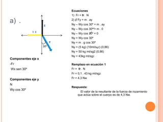 b)DATOS:a = ?U= 0.1M = 5KgComponentes xFr xW x  Seno  30ºComponentes yN yW y  Cos 30º1) E Fx = m . ax -Fr x + W . Sen 30º = m . ax U . N + m . g  Sen 30º = m . Ax2) E  Fy = m . ay Ny – Wy Cos 30º = m . 0 Ny – Wy Cos 30º  =   O2)  Ny – m . g Cos 30º = 0   - m . g Cos 30º =  - Ny   - ( 5 Kg )  ( 10  m / sg2 ) 0,86 = -N   - 50  Kg . m / sg2  ( 0.86 ) = - N   - 43 Kg  . m / sg2 = - N   - 43 Kg . m / sg2 = N                 - 1  	N = 43 Nw  1) U . N + m . g  Sen  30º = m . ax     0,1 ( 43 Nw ) + ( 5 Kg ) ( 10 mt / sg2 )  (  0,5 ) = ( 5 Kg ) ax     4.3 Nw + 50 Kg . Mt / sg2 ( 0,5 ) = 5 g  ax     54,3 Kg mt / sg2 ( 0,5 ) = 5 kg . ax     27,15 Kg mt / sg2 = 5 Kg . ax     a= 27,15 Kg mt / sg2 = 5,43  mt  / sg25 Kg
