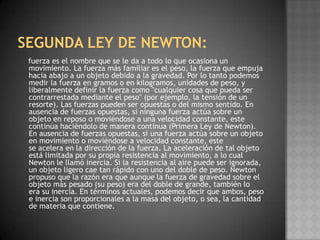 SEGUNDA LEY DE NEWTON: fuerza es el nombre que se le da a todo lo que ocasiona un movimiento. La fuerza más familiar es el peso, la fuerza que empuja hacia abajo a un objeto debido a la gravedad. Por lo tanto podemos medir la fuerza en gramos o en kilogramos, unidades de peso, y liberalmente definir la fuerza como "cualquier cosa que pueda ser contrarrestada mediante el peso" (por ejemplo, la tensión de un resorte). Las fuerzas pueden ser opuestas o del mismo sentido. En ausencia de fuerzas opuestas, si ninguna fuerza actúa sobre un objeto en reposo o moviéndose a una velocidad constante, este continúa haciéndolo de manera continua (Primera Ley de Newton). En ausencia de fuerzas opuestas, si una fuerza actúa sobre un objeto en movimiento o moviéndose a velocidad constante, este se acelera en la dirección de la fuerza. La aceleración de tal objeto está limitada por su propia resistencia al movimiento, a lo cual Newton le llamó inercia. Si la resistencia al aire puede ser ignorada, un objeto ligero cae tan rápido con uno del doble de peso. Newton propuso que la razón era que aunque la fuerza de gravedad sobre el objeto más pesado (su peso) era del doble de grande, también lo era su inercia. En términos actuales, podemos decir que ambos, peso e inercia son proporcionales a la masa del objeto, o sea, la cantidad de materia que contiene.