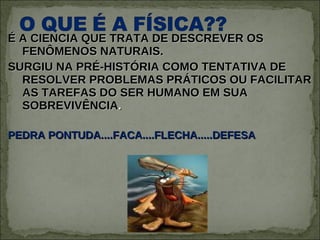 É A CIENCIA QUE TRATA DE DESCREVER OS FENÔMENOS NATURAIS. SURGIU NA PRÉ-HISTÓRIA COMO TENTATIVA DE RESOLVER PROBLEMAS PRÁTICOS OU FACILITAR AS TAREFAS DO SER HUMANO EM SUA SOBREVIVÊNCIA . PEDRA PONTUDA....FACA....FLECHA.....DEFESA 