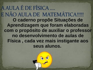 O caderno propõe Situações de Aprendizagem que foram elaboradas com o propósito de auxiliar o professor no desenvolvimento de aulas de Física , cada vez mais instigante aos seus alunos.  