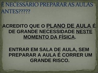 ACREDITO QUE O  PLANO DE AULA  É DE GRANDE NECESSIDADE  NESTE MOMENTO DA FÍSICA .  ENTRAR EM SALA DE AULA, SEM PREPARAR A AULA É CORRER UM GRANDE RISCO.  