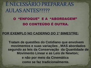 O  “ENFOQUE”  E A  “ABORDAGEM”  DO CONTEÚDO É OUTRA.  POR EXEMPLO NO CADERNO DO 1º BIMESTRE: Tratam de questões do Cotidiano que envolvem movimentos e suas variações , MAS abordados segundo as leis da Conservação  da Quantidade de Movimento Linear e as Leis de Newton;  e não por meio da Cinemática  como se faz tradicionalmente.  