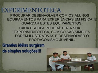 PROCURAR DESENVOLVER COM OS ALUNOS EQUIPAMENTOS PARA EXPERIÊNCIAS EM FÍSICA  E GUARDAR ESTES EQUIPAMENTOS. CADA ESCOLA PODERÁ TER A SUA EXPERIMENTOTÉCA, COM COISAS SIMPLES PORÉM ILUSTRATIVAS E DESENVOLVER O PROTAGONISMO JUVENIL. Grandes idéias surgiram  de simples soluções!!! 