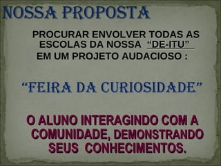 PROCURAR ENVOLVER TODAS AS ESCOLAS DA NOSSA  “DE-ITU”  EM UM PROJETO AUDACIOSO : “ FEIRA DA CURIOSIDADE” O ALUNO INTERAGINDO COM A COMUNIDADE,  DEMONSTRAND O SEUS  CONHECIMENTOS. 