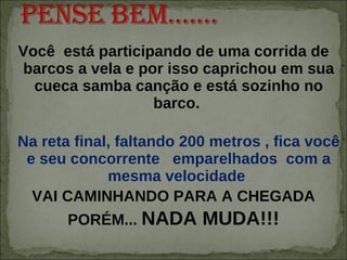Você  está participando de uma corrida de barcos a vela e por isso caprichou em sua cueca samba canção e está sozinho no barco.  Na reta final, faltando 200 metros , fica você e seu concorrente  emparelhados  com a mesma velocidade  VAI CAMINHANDO PARA A CHEGADA PORÉM...  NADA MUDA!!! 