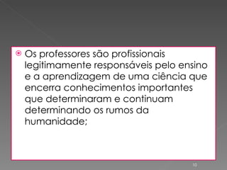 Os professores são profissionais legitimamente responsáveis pelo ensino e a aprendizagem de uma ciência que encerra conhecimentos importantes que determinaram e continuam determinando os rumos da humanidade; 
