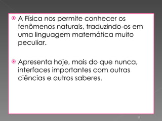 A Física nos permite conhecer os fenômenos naturais, traduzindo-os em uma linguagem matemática muito peculiar. Apresenta hoje, mais do que nunca, interfaces importantes com outras ciências e outros saberes. 