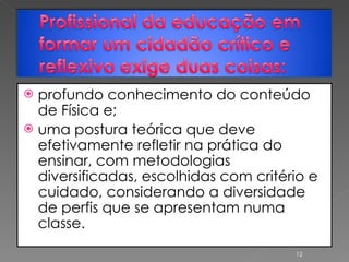 profundo conhecimento do conteúdo de Física e;  uma postura teórica que deve efetivamente refletir na prática do ensinar, com metodologias diversificadas, escolhidas com critério e cuidado, considerando a diversidade de perfis que se apresentam numa classe. 