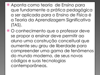 Aponta como teoria  de Ensino para que fundamente a prática pedagógica a ser aplicada para o Ensino de Física é a Teoria da Aprendizagem Significativa (TAS). O conhecimento que o professor deve se propor a ensinar deve permitir ao aluno uma construção conceitual que aumente seu grau de liberdade para compreender uma gama de fenômenos do mundo moderno, de seus novos códigos e suas tecnologias contemporâneas. 