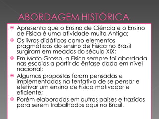 Apresenta que o Ensino de Ciência e o Ensino de Física é uma atividade muito Antiga; Os livros didáticos como elementos pragmáticos do ensino de Física no Brasil surgiram em meados do século XIX; Em Mato Grosso, a Física sempre foi abordada nas escolas a partir da ênfase dada em nível nacional; Algumas propostas foram pensadas e implementadas na tentativa de se pensar e efetivar um ensino de Física motivador e eficiente; Porém elaboradas em outros países e trazidos para serem trabalhados aqui no Brasil. 