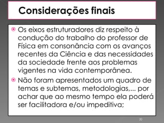 Os eixos estruturadores diz respeito à condução do trabalho do professor de Física em consonância com os avanços recentes da Ciência e das necessidades da sociedade frente aos problemas vigentes na vida contemporânea. Não foram apresentados um quadro de temas e subtemas, metodologias,... por achar que ao mesmo tempo ela poderá ser facilitadora e/ou impeditiva; 