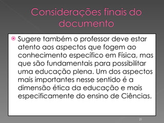 Sugere também o professor deve estar atento aos aspectos que fogem ao conhecimento específico em Física, mas que são fundamentais para possibilitar uma educação plena. Um dos aspectos mais importantes nesse sentido é a dimensão ética da educação e mais especificamente do ensino de Ciências. 