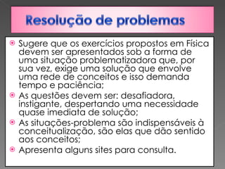 Sugere que os exercícios propostos em Física devem ser apresentados sob a forma de uma situação problematizadora que, por sua vez, exige uma solução que envolve uma rede de conceitos e isso demanda tempo e paciência; As questões devem ser: desafiadora, instigante, despertando uma necessidade quase imediata de solução;  As situações-problema são indispensáveis à conceitualização, são elas que dão sentido aos conceitos; Apresenta alguns sites para consulta. 