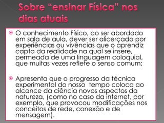 O conhecimento Físico, ao ser abordado em sala de aula, dever ser alicerçado por experiências ou vivências que o aprendiz capta da realidade na qual se insere, permeada de uma linguagem coloquial, que muitas vezes reflete o senso comum; Apresenta que o progresso da técnica experimental do nosso  tempo coloca ao alcance da ciência novos aspectos da natureza, (como no caso da internet, por exemplo, que provocou modificações nos conceitos de rede, conexão e de mensagem).  