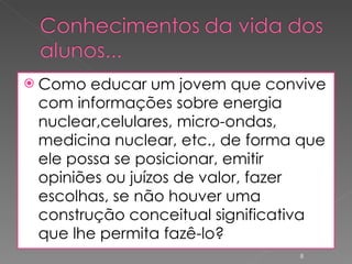 Como educar um jovem que convive com informações sobre energia nuclear,celulares, micro-ondas, medicina nuclear, etc., de forma que ele possa se posicionar, emitir opiniões ou juízos de valor, fazer escolhas, se não houver uma construção conceitual significativa que lhe permita fazê-lo? 