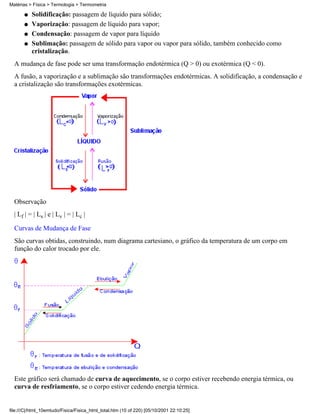 Matérias > Física > Termologia > Termometria

       q   Solidificação: passagem de líquido para sólido;
       q   Vaporização: passagem de líquido para vapor;
       q   Condensação: passagem de vapor para líquido
       q   Sublimação: passagem de sólido para vapor ou vapor para sólido, também conhecido como
           cristalização.
  A mudança de fase pode ser uma transformação endotérmica (Q > 0) ou exotérmica (Q < 0).
  A fusão, a vaporização e a sublimação são transformações endotérmicas. A solidificação, a condensação e
  a cristalização são transformações exotérmicas.




  Observação
  | Lf | = | Ls | e | Lv | = | Lc |

  Curvas de Mudança de Fase
  São curvas obtidas, construindo, num diagrama cartesiano, o gráfico da temperatura de um corpo em
  função do calor trocado por ele.




  Este gráfico será chamado de curva de aquecimento, se o corpo estiver recebendo energia térmica, ou
  curva de resfriamento, se o corpo estiver cedendo energia térmica.


file:///C|/html_10emtudo/Fisica/Fisica_html_total.htm (10 of 220) [05/10/2001 22:10:25]
 