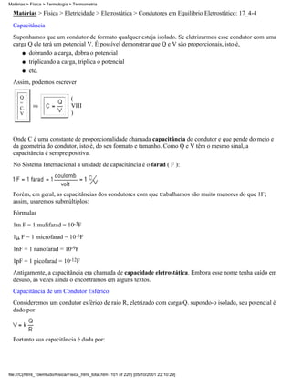 Matérias > Física > Termologia > Termometria

  Matérias > Física > Eletricidade > Eletrostática > Condutores em Equilíbrio Eletrostático: 17_4-4
  Capacitância
  Suponhamos que um condutor de formato qualquer esteja isolado. Se eletrizarmos esse condutor com uma
  carga Q ele terá um potencial V. É possível demonstrar que Q e V são proporcionais, isto é,
      q dobrando a carga, dobra o potencial

      q triplicando a carga, triplica o potencial

      q etc.

  Assim, podemos escrever

      Q                         (
      =
      C.
            ou                  VIII
      V                         )



  Onde C é uma constante de proporcionalidade chamada capacitância do condutor e que pende do meio e
  da geometria do condutor, isto é, do seu formato e tamanho. Como Q e V têm o mesmo sinal, a
  capacitância é sempre positiva.
  No Sistema Internacional a unidade de capacitância é o farad ( F ):



  Porém, em geral, as capacitâncias dos condutores com que trabalhamos são muito menores do que 1F;
  assim, usaremos submúltiplos:
  Fórmulas
  1m F = 1 mulifarad = 10-3F
  1 F = 1 microfarad = 10-6F
  1nF = 1 nanofarad = 10-9F
  1pF = 1 picofarad = 10-12F
  Antigamente, a capacitância era chamada de capacidade eletrostática. Embora esse nome tenha caído em
  desuso, às vezes ainda o encontramos em alguns textos.
  Capacitância de um Condutor Esférico
  Consideremos um condutor esférico de raio R, eletrizado com carga Q. supondo-o isolado, seu potencial é
  dado por



  Portanto sua capacitância é dada por:




file:///C|/html_10emtudo/Fisica/Fisica_html_total.htm (101 of 220) [05/10/2001 22:10:29]
 