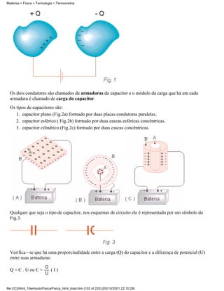 Matérias > Física > Termologia > Termometria




  Os dois condutores são chamados de armaduras do capacitor e o módulo da carga que há em cada
  armadura é chamado de carga do capacitor.
  Os tipos de capacitores são:
     1. capacitor plano (Fig.2a) formado por duas placas condutoras paralelas.
     2. capacitor esférico ( Fig.2b) formado por duas cascas esféricas concêntricas.
     3. capacitor cilíndrico (Fig.2c) formado por duas cascas concêntricas.




  Qualquer que seja o tipo de capacitor, nos esquemas de circuito ele é representado por um símbolo da
  Fig.3.




  Verifica - se que há uma proporcinalidade entre a carga (Q) do capacitor e a diferença de potencial (U)
  entre suas armaduras:

  Q = C . U ou C =            (I)


file:///C|/html_10emtudo/Fisica/Fisica_html_total.htm (103 of 220) [05/10/2001 22:10:29]
 