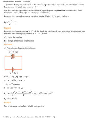 Matérias > Física > Termologia > Termometria

  A constante de proporcionalidade C é denominada capacitância do capacitor e sua unidade no Sistema
  Internacional é o farad, cujo símbolo é F.
  Verifica - se que a capacitância de um capacitor depende apenas da geometria das armaduras ( forma,
  tamanho e posição relativa ) e do isalante que há entre elas.
  Um capacitor carregado armazena energia potencial elétrica ( Ep ) a qual é dada por:


  Ep =          ( II )

  Exemplo
  Um capacitor de capacitância C = 2,0 p F, foi ligado aos terminais de uma bateria que mantém entre seus
  terminais uma diferença de potencial U = 12V. Calcule:
  A) a carga do capacitor
  B) a energia armazenada no capacitor:
  Resolução
  A) Pela definição de capacitância temos:




  Q = C. U = ( 2,0 p F ) ( 12V ) =
  = ( 2,0 . 10-12 F ) ( 12V ) =
  = 24. 10-12 coulomb.
  Q = 24 . 10-12 C = 24 pC

  B) Ep =                                        = 144 . 10-12 = 1,44 . 10-10

  Ep = 1,44.10-10 J

  Exemplo
  No circuito esquematizado ao lado há um capacitor




file:///C|/html_10emtudo/Fisica/Fisica_html_total.htm (104 of 220) [05/10/2001 22:10:29]
 