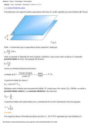 Matérias > Física > Termologia > Termometria

  Matérias > Física > Eletricidade > Eletrostática > Capacitores: 18_2-4

  2. CAPACITOR PLANO
  Consideremos um capacitor plano cujas placas têm área A e estão separdas por uma distância d ( Fig.4)




  Pode - se demostrar que a capacitância desse capacitor é dada por:

              ( III )

  onde a constante E depende do meio isolante ( dielétrico ) que existe entre as placas e é chamada
  permissividade do meio. Da equação III tiramos:



  Assim, no Sistema Internacional temos:




  A permissividade do vácuo é:
  E0 = 8,85.10-12 F/m

  Qualquer outro isolante tem uma permissividade ( E ) maior que a do vácuo ( E0 ). Define -se então a
  permissividade relativa ( ou constante dielétrica ) do meio por:




  A permissividade está realcionada com a constante k da Lei de Coulomb por meio da equação:




  Exemplo
  Um capacitor plano é formado por placas de área A = 36.10-4m2 separadas por uma distância d =

file:///C|/html_10emtudo/Fisica/Fisica_html_total.htm (106 of 220) [05/10/2001 22:10:29]
 